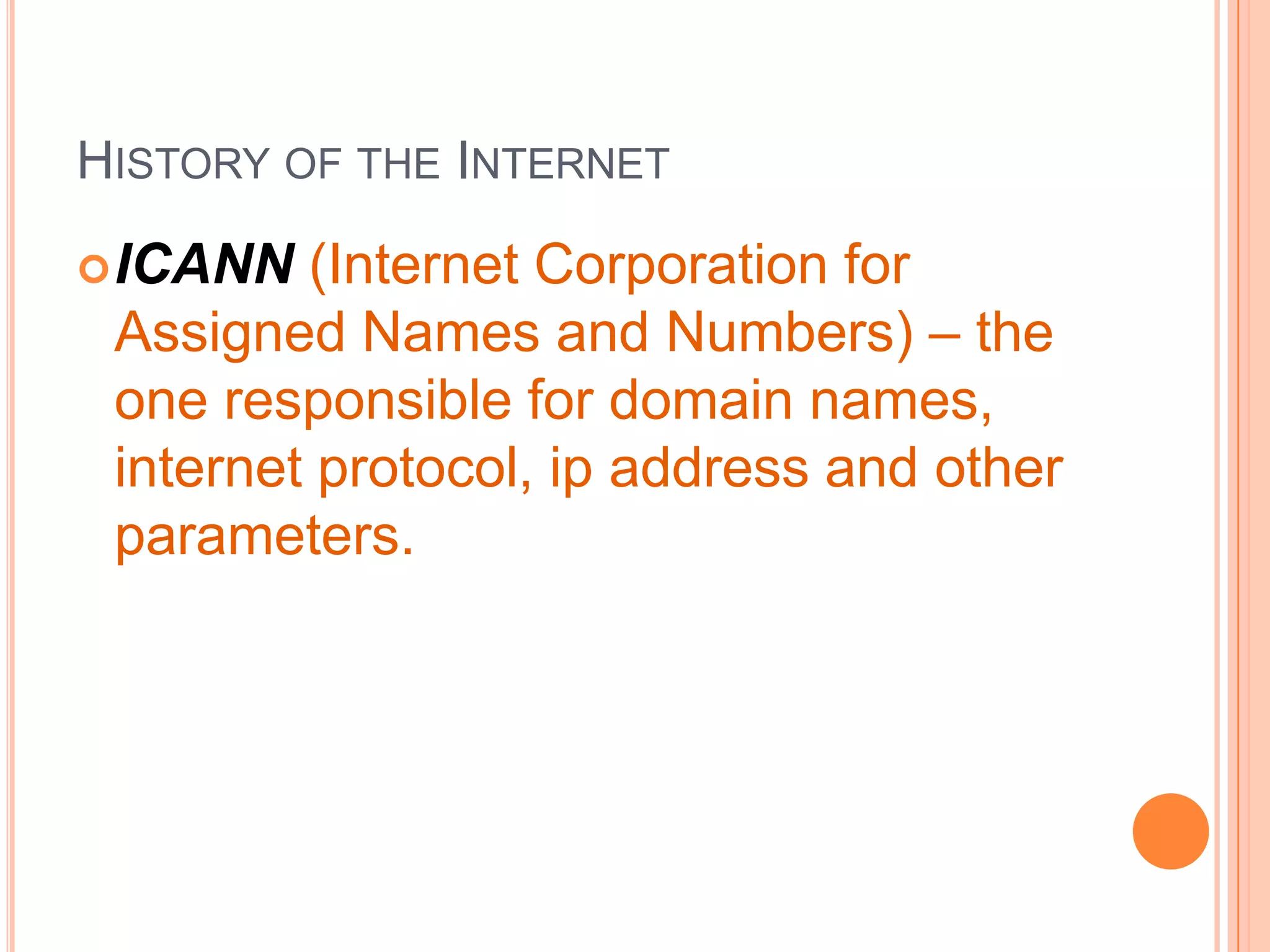 HISTORY OF THE INTERNET
ICANN (Internet Corporation for
Assigned Names and Numbers) – the
one responsible for domain names,
internet protocol, ip address and other
parameters.
 