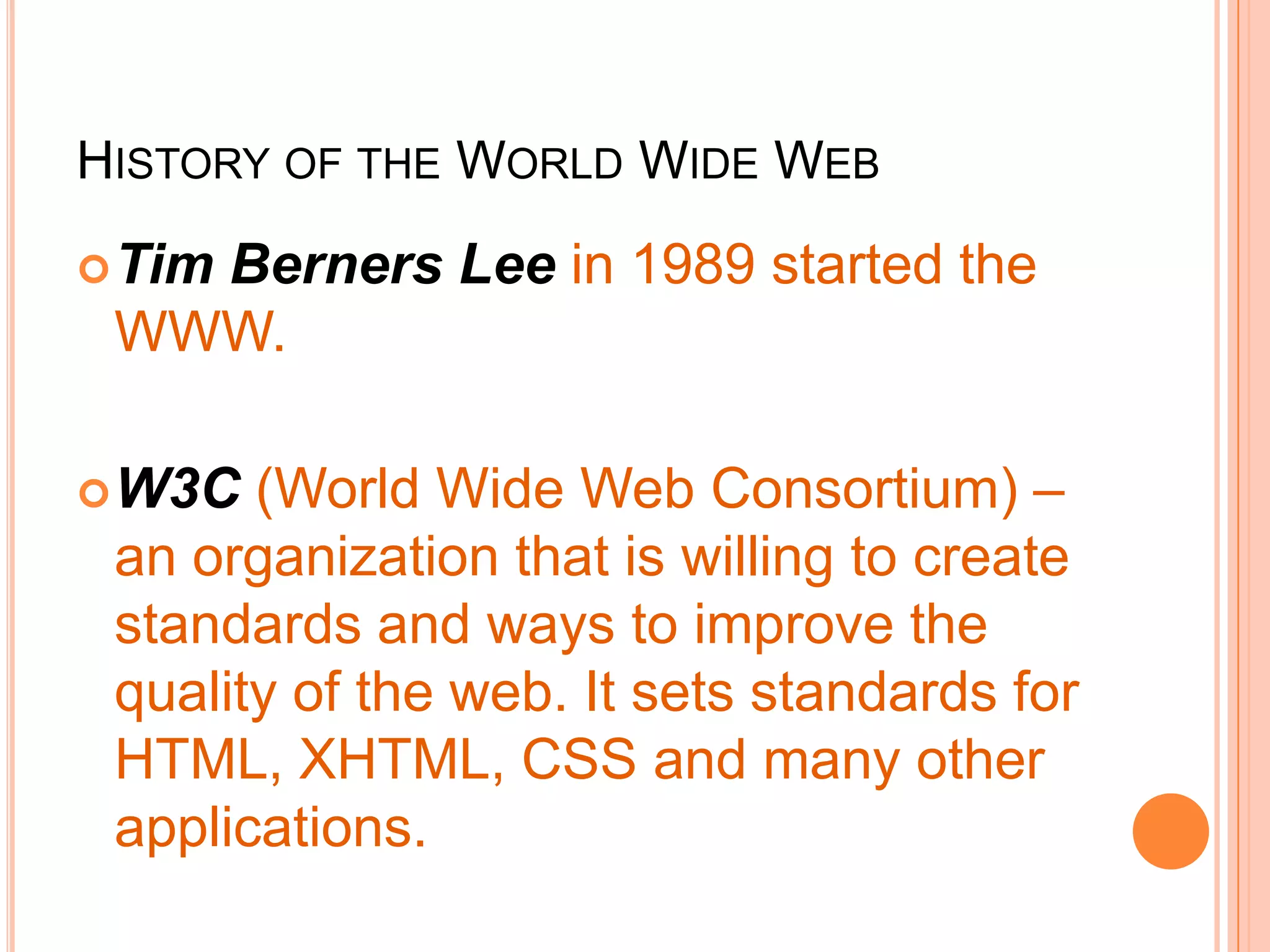 HISTORY OF THE WORLD WIDE WEB
Tim Berners Lee in 1989 started the
WWW.
W3C (World Wide Web Consortium) –
an organization that is willing to create
standards and ways to improve the
quality of the web. It sets standards for
HTML, XHTML, CSS and many other
applications.
 