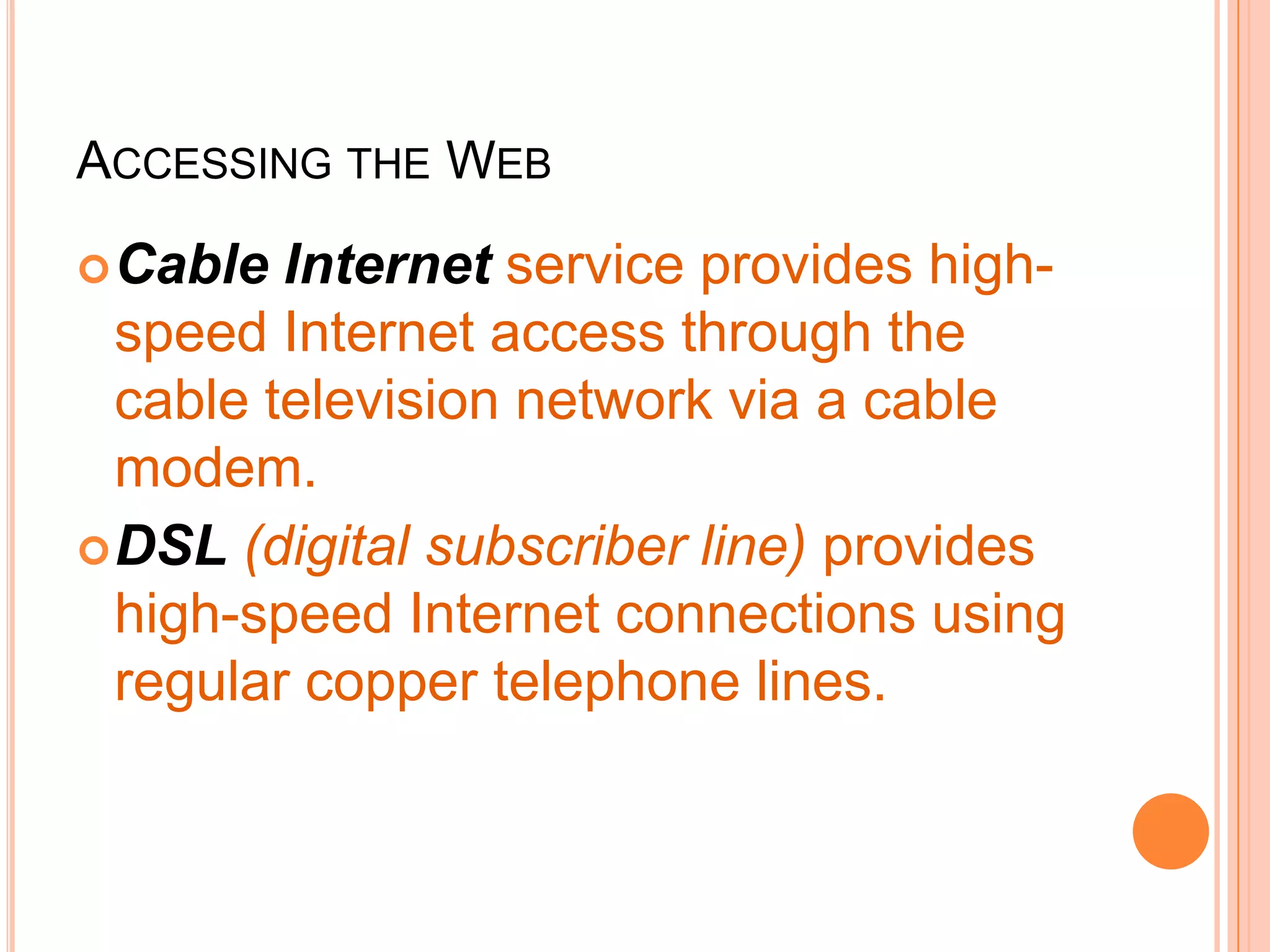 ACCESSING THE WEB
Cable Internet service provides high-
speed Internet access through the
cable television network via a cable
modem.
DSL (digital subscriber line) provides
high-speed Internet connections using
regular copper telephone lines.
 