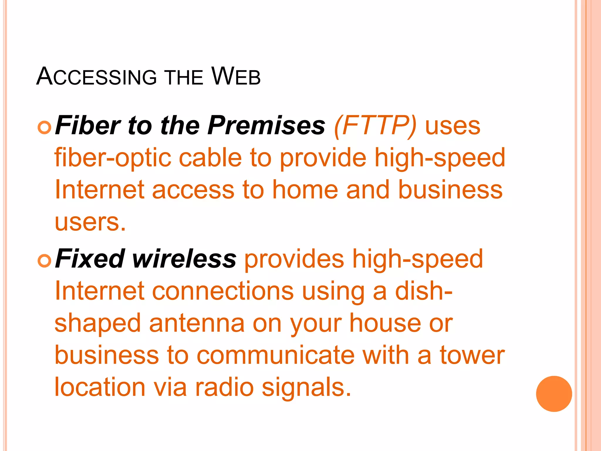 ACCESSING THE WEB
Fiber to the Premises (FTTP) uses
fiber-optic cable to provide high-speed
Internet access to home and business
users.
Fixed wireless provides high-speed
Internet connections using a dish-
shaped antenna on your house or
business to communicate with a tower
location via radio signals.
 