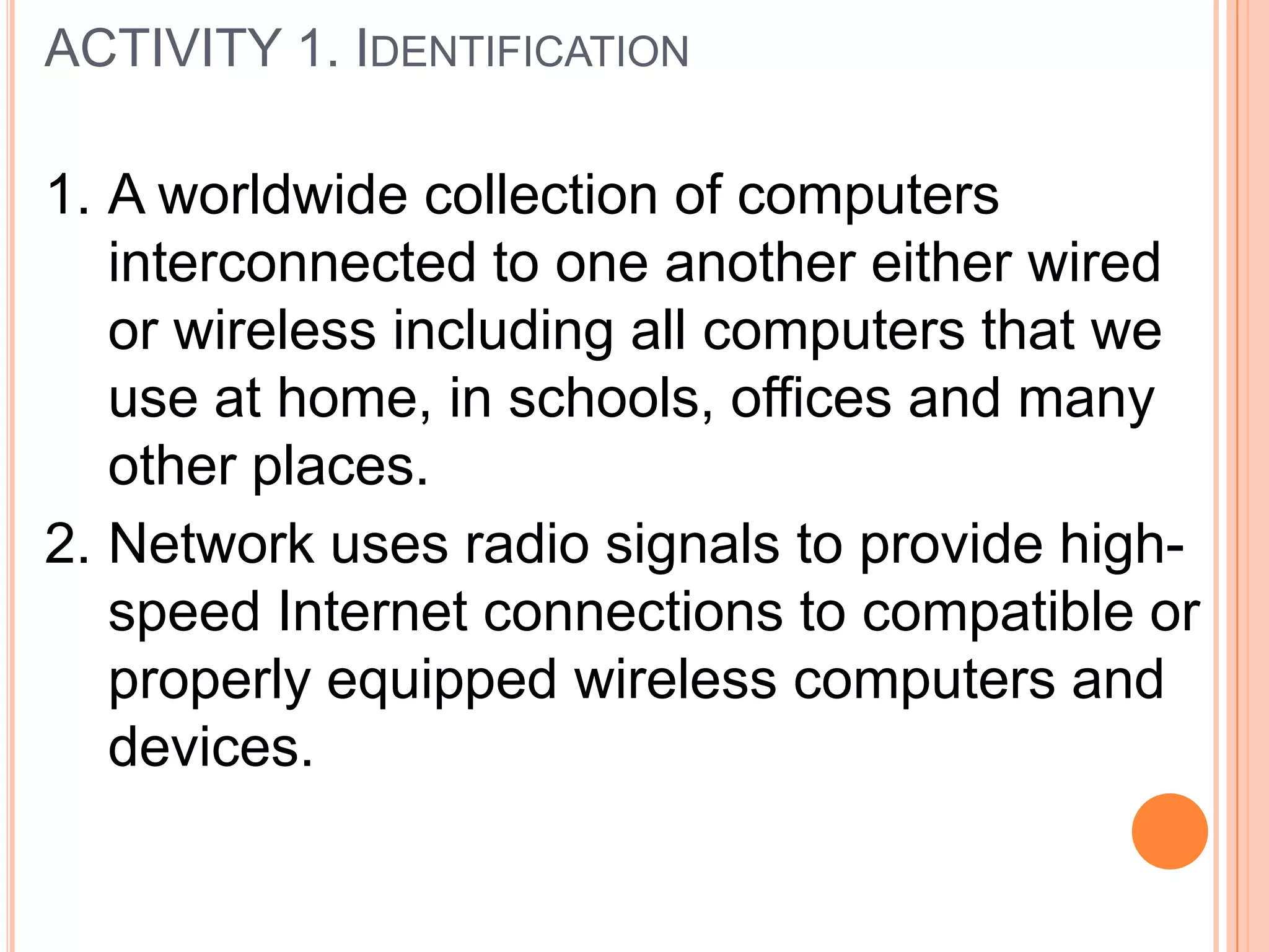 ACTIVITY 1. IDENTIFICATION
1. A worldwide collection of computers
interconnected to one another either wired
or wireless including all computers that we
use at home, in schools, offices and many
other places.
2. Network uses radio signals to provide high-
speed Internet connections to compatible or
properly equipped wireless computers and
devices.
 
