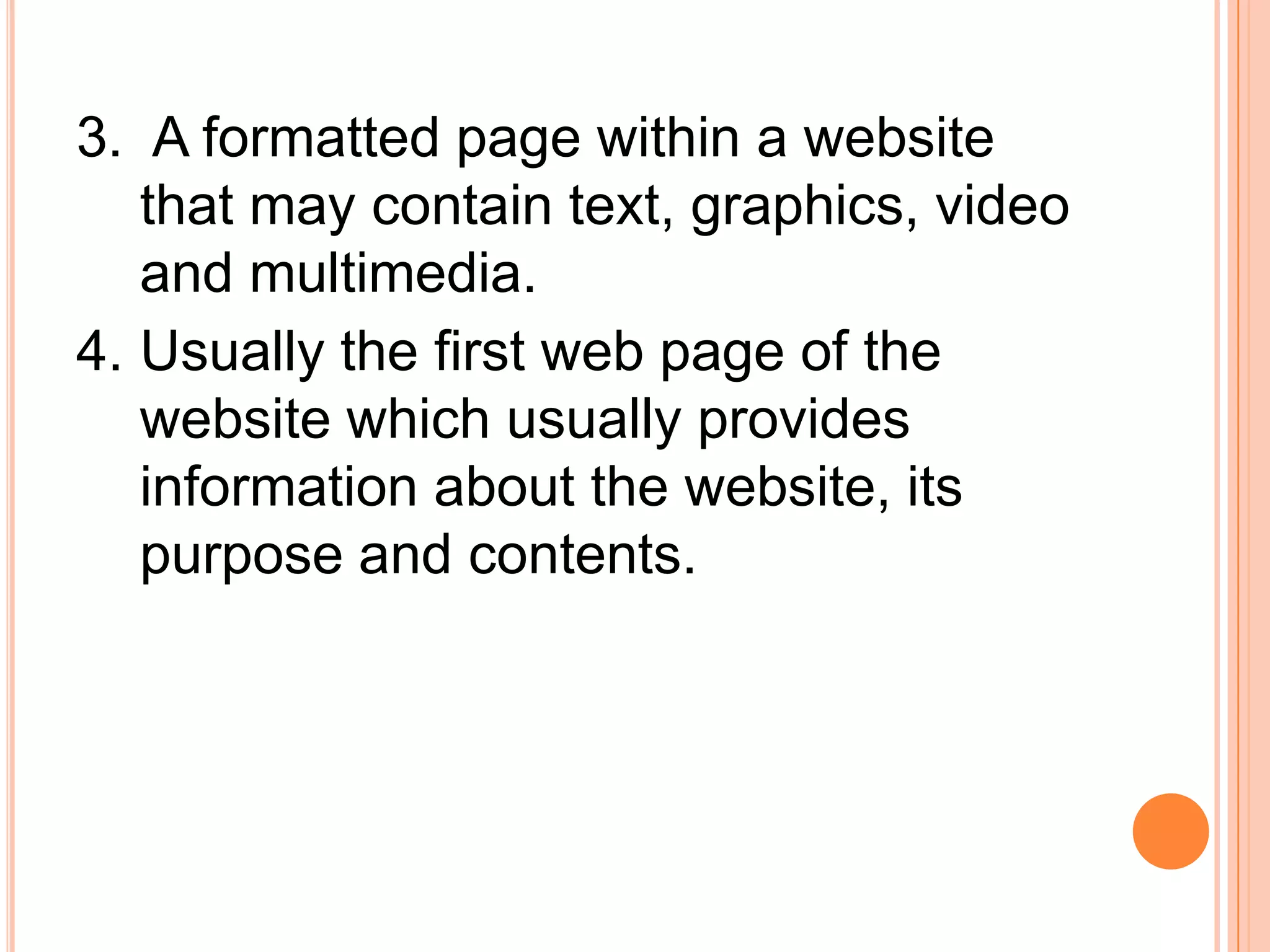 3. A formatted page within a website
that may contain text, graphics, video
and multimedia.
4. Usually the first web page of the
website which usually provides
information about the website, its
purpose and contents.
 