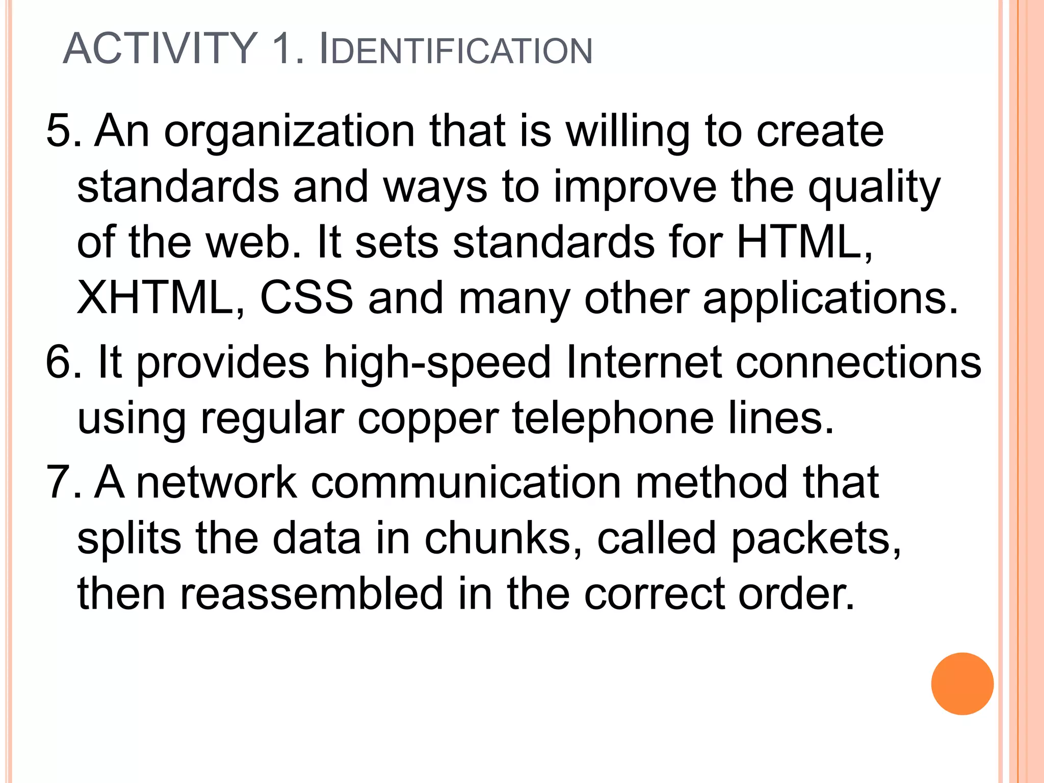 5. An organization that is willing to create
standards and ways to improve the quality
of the web. It sets standards for HTML,
XHTML, CSS and many other applications.
6. It provides high-speed Internet connections
using regular copper telephone lines.
7. A network communication method that
splits the data in chunks, called packets,
then reassembled in the correct order.
ACTIVITY 1. IDENTIFICATION
 