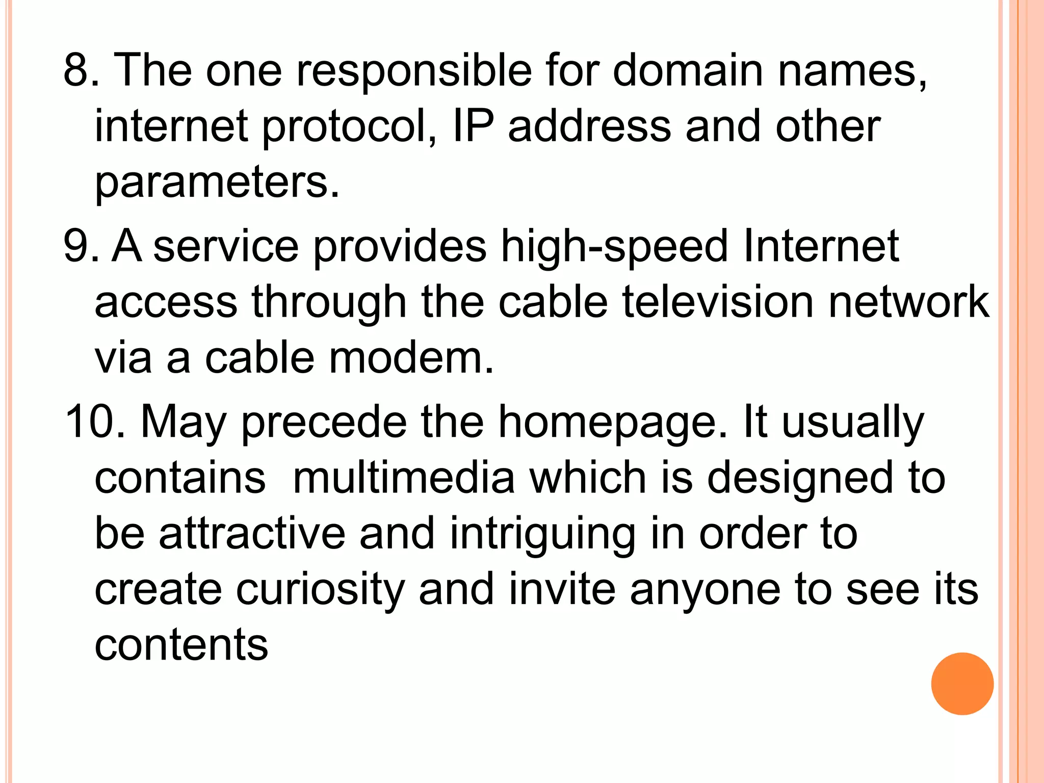 8. The one responsible for domain names,
internet protocol, IP address and other
parameters.
9. A service provides high-speed Internet
access through the cable television network
via a cable modem.
10. May precede the homepage. It usually
contains multimedia which is designed to
be attractive and intriguing in order to
create curiosity and invite anyone to see its
contents
 