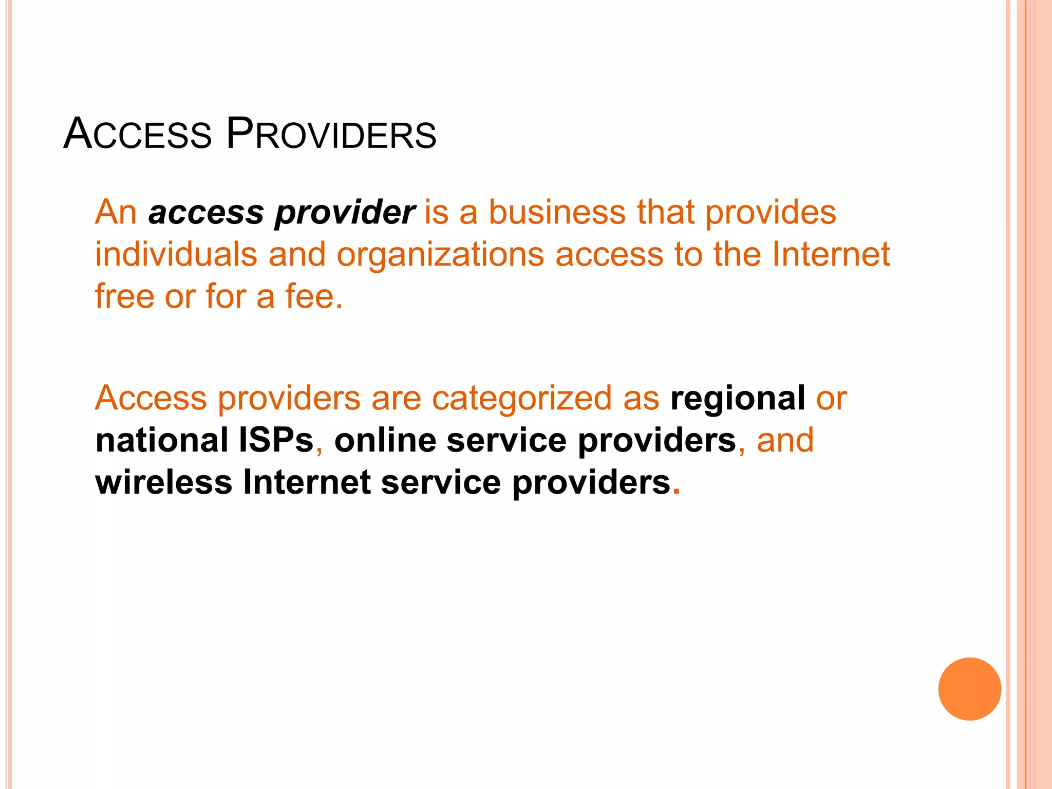 ACCESS PROVIDERS
An access provider is a business that provides
individuals and organizations access to the Internet
free or for a fee.
Access providers are categorized as regional or
national ISPs, online service providers, and
wireless Internet service providers.
 