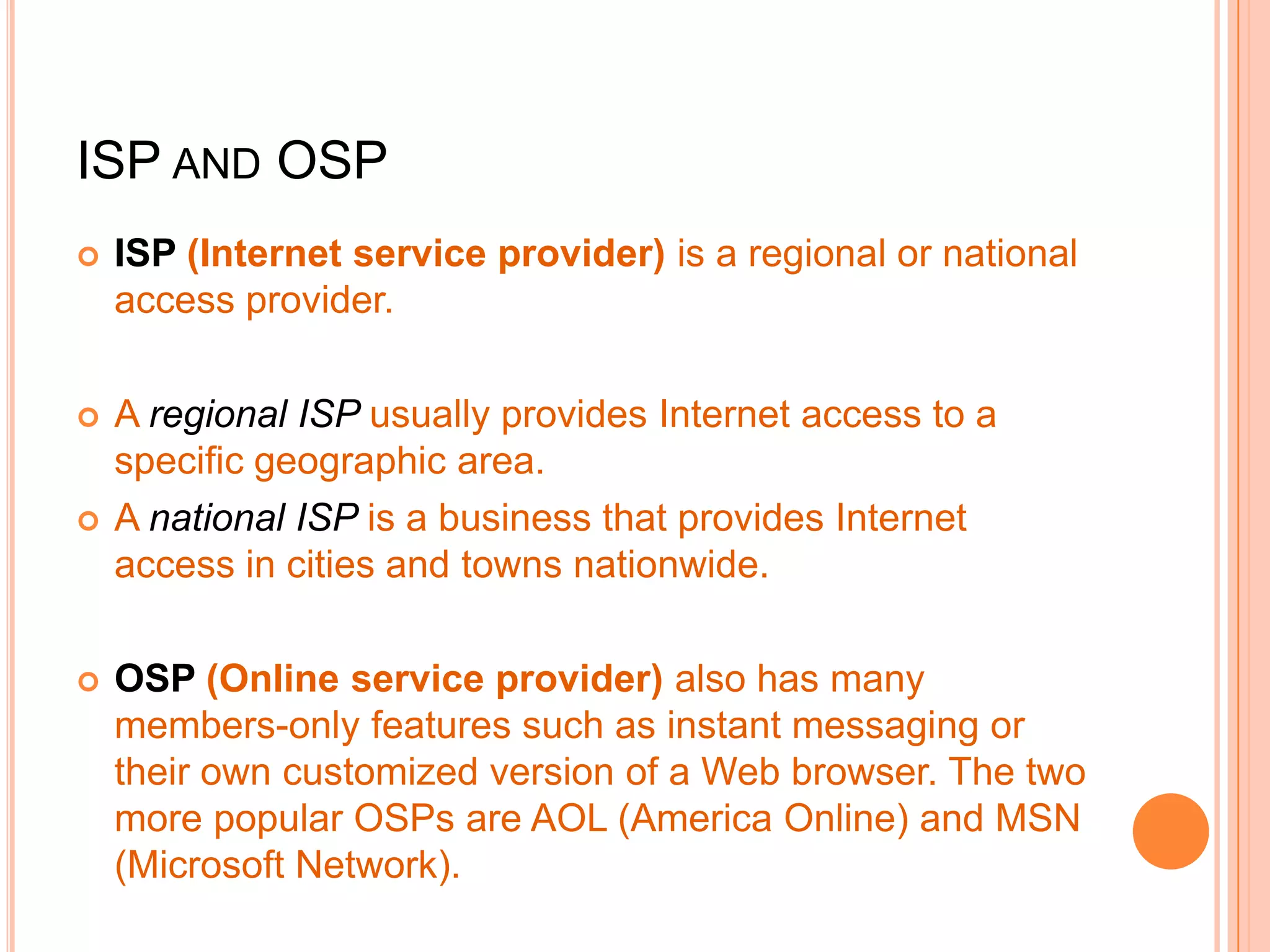 ISP AND OSP
 ISP (Internet service provider) is a regional or national
access provider.
 A regional ISP usually provides Internet access to a
specific geographic area.
 A national ISP is a business that provides Internet
access in cities and towns nationwide.
 OSP (Online service provider) also has many
members-only features such as instant messaging or
their own customized version of a Web browser. The two
more popular OSPs are AOL (America Online) and MSN
(Microsoft Network).
 