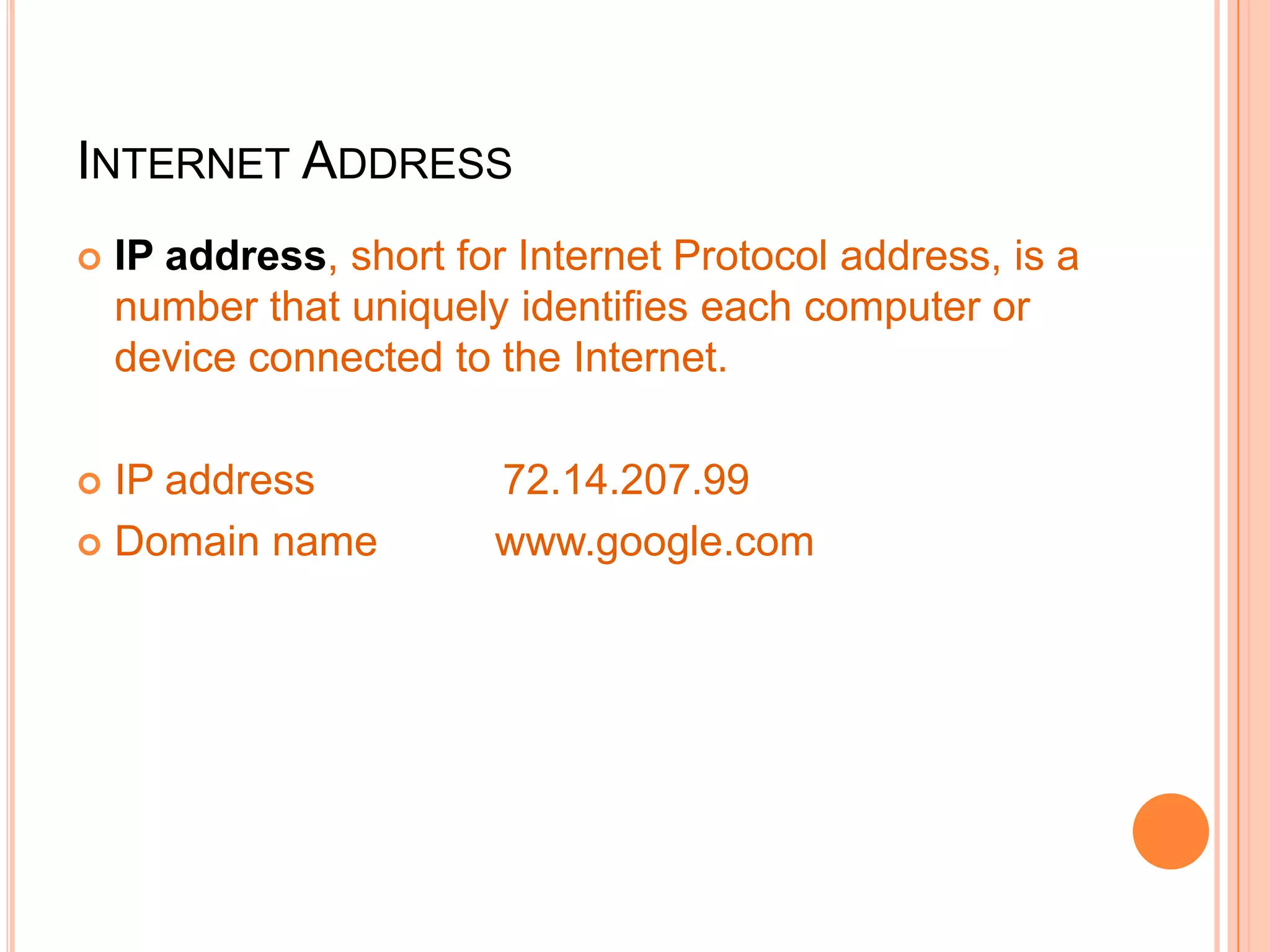 INTERNET ADDRESS
 IP address, short for Internet Protocol address, is a
number that uniquely identifies each computer or
device connected to the Internet.
 IP address 72.14.207.99
 Domain name www.google.com
 