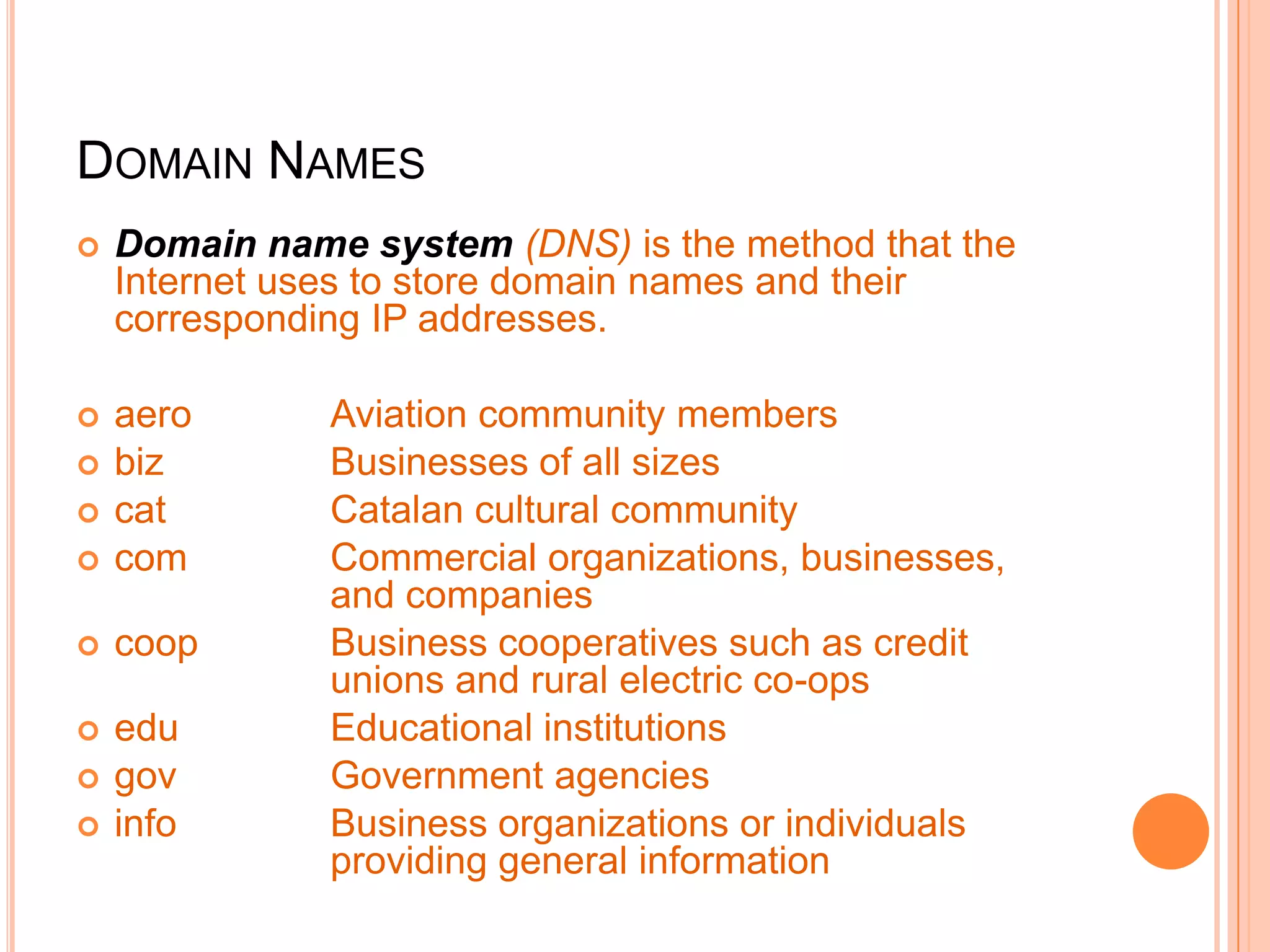 DOMAIN NAMES
 Domain name system (DNS) is the method that the
Internet uses to store domain names and their
corresponding IP addresses.
 aero Aviation community members
 biz Businesses of all sizes
 cat Catalan cultural community
 com Commercial organizations, businesses,
and companies
 coop Business cooperatives such as credit
unions and rural electric co-ops
 edu Educational institutions
 gov Government agencies
 info Business organizations or individuals
providing general information
 