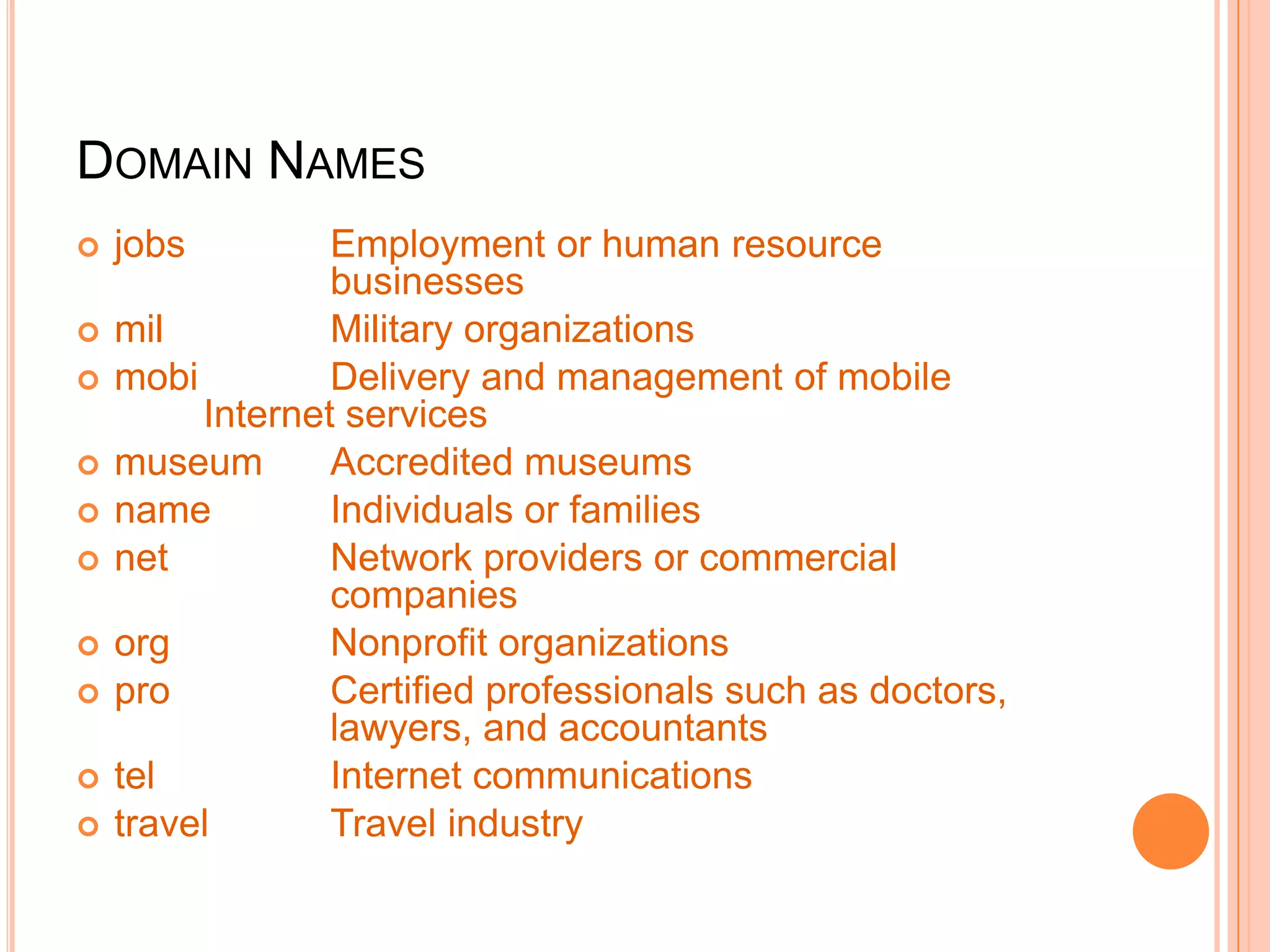 DOMAIN NAMES
 jobs Employment or human resource
businesses
 mil Military organizations
 mobi Delivery and management of mobile
Internet services
 museum Accredited museums
 name Individuals or families
 net Network providers or commercial
companies
 org Nonprofit organizations
 pro Certified professionals such as doctors,
lawyers, and accountants
 tel Internet communications
 travel Travel industry
 