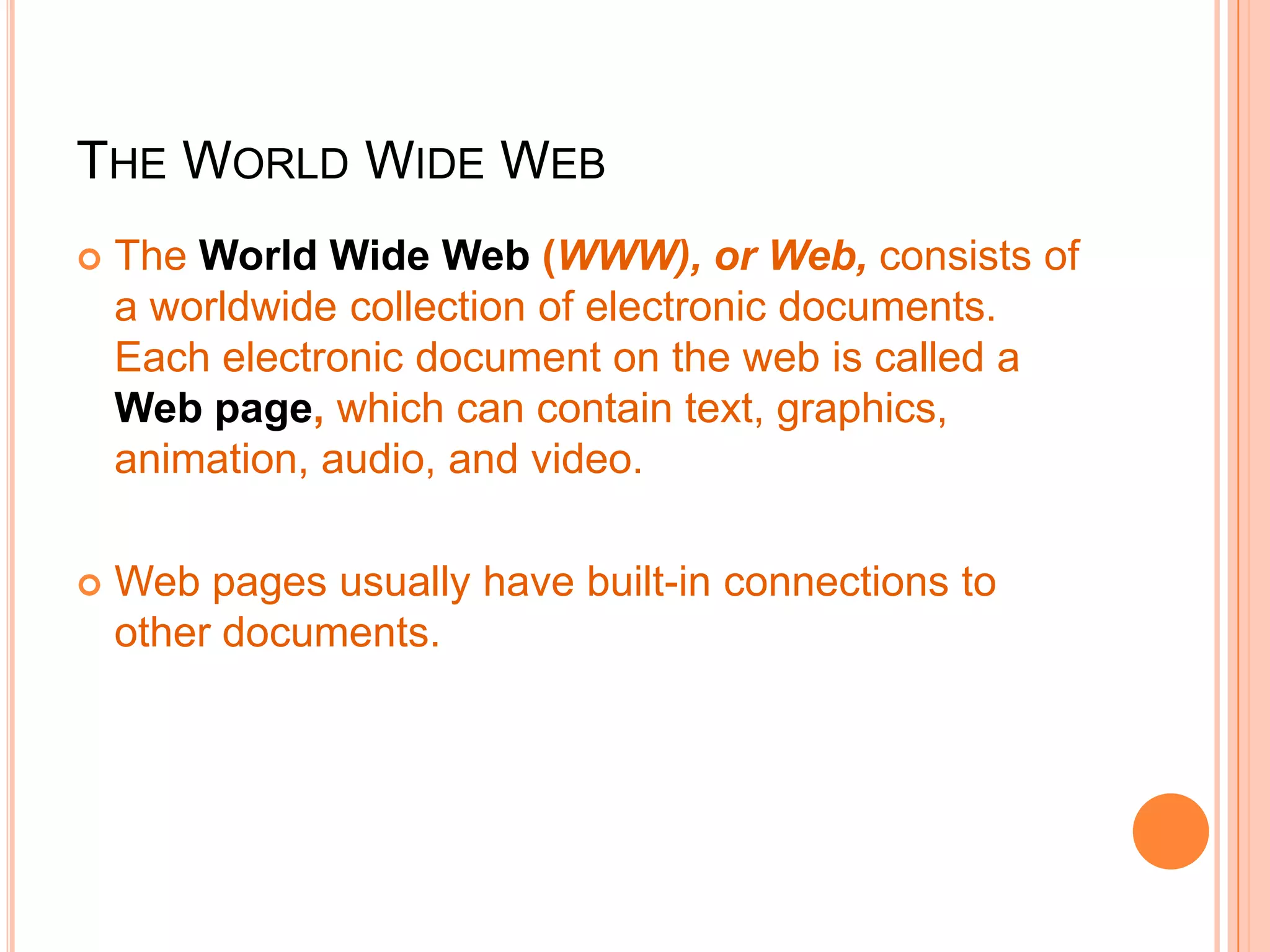 THE WORLD WIDE WEB
 The World Wide Web (WWW), or Web, consists of
a worldwide collection of electronic documents.
Each electronic document on the web is called a
Web page, which can contain text, graphics,
animation, audio, and video.
 Web pages usually have built-in connections to
other documents.
 