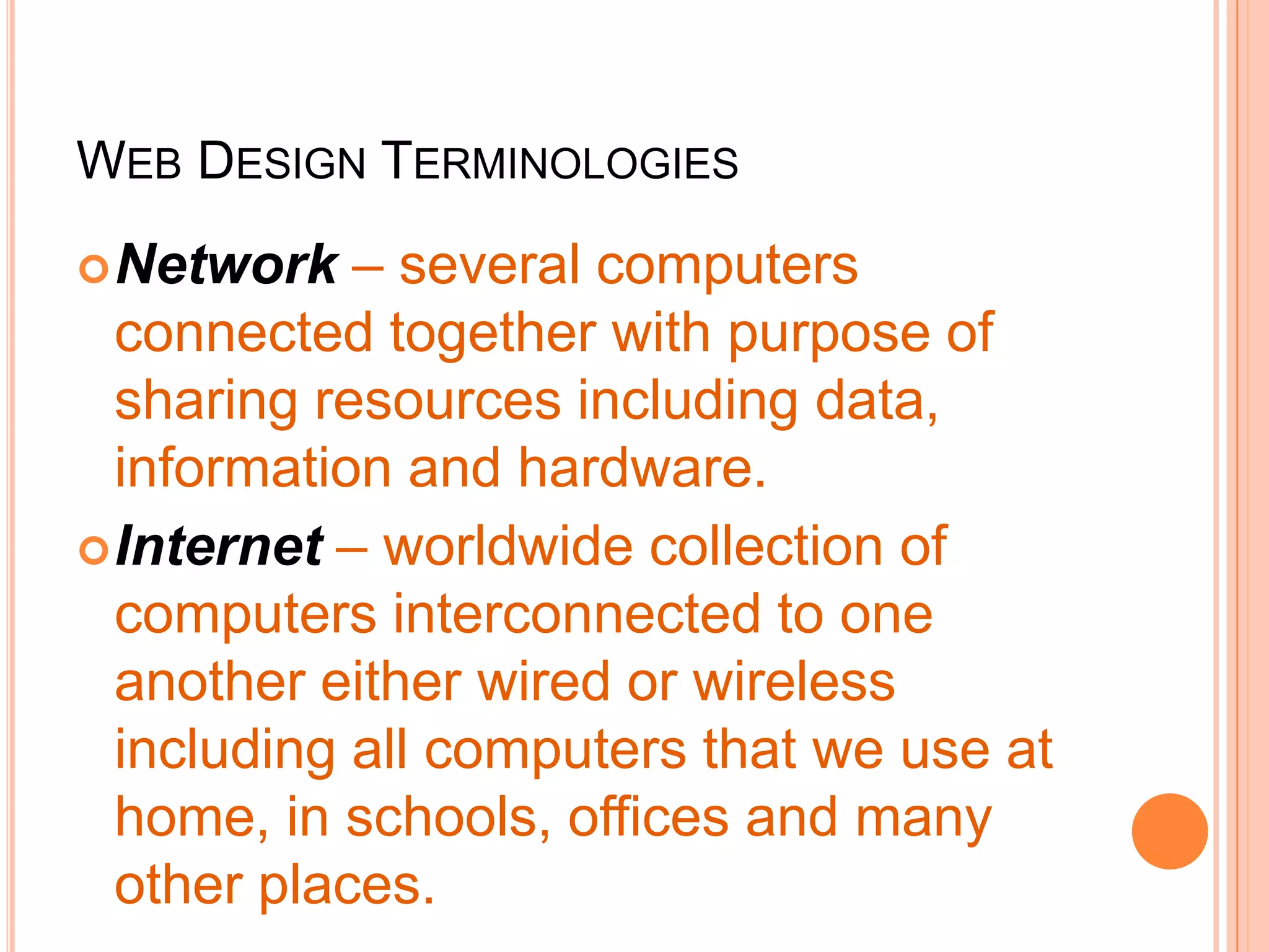 WEB DESIGN TERMINOLOGIES
Network – several computers
connected together with purpose of
sharing resources including data,
information and hardware.
Internet – worldwide collection of
computers interconnected to one
another either wired or wireless
including all computers that we use at
home, in schools, offices and many
other places.
 