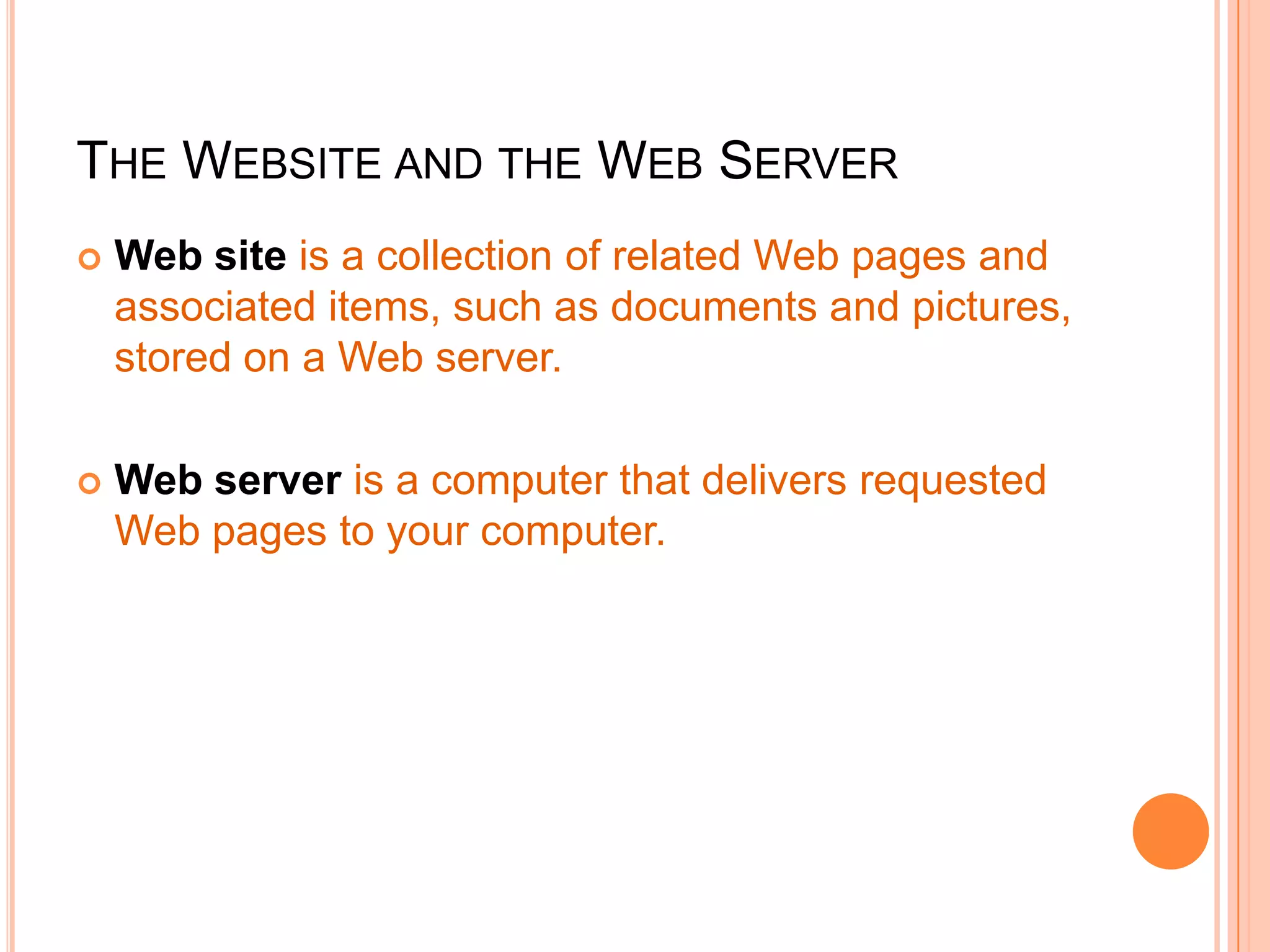 THE WEBSITE AND THE WEB SERVER
 Web site is a collection of related Web pages and
associated items, such as documents and pictures,
stored on a Web server.
 Web server is a computer that delivers requested
Web pages to your computer.
 