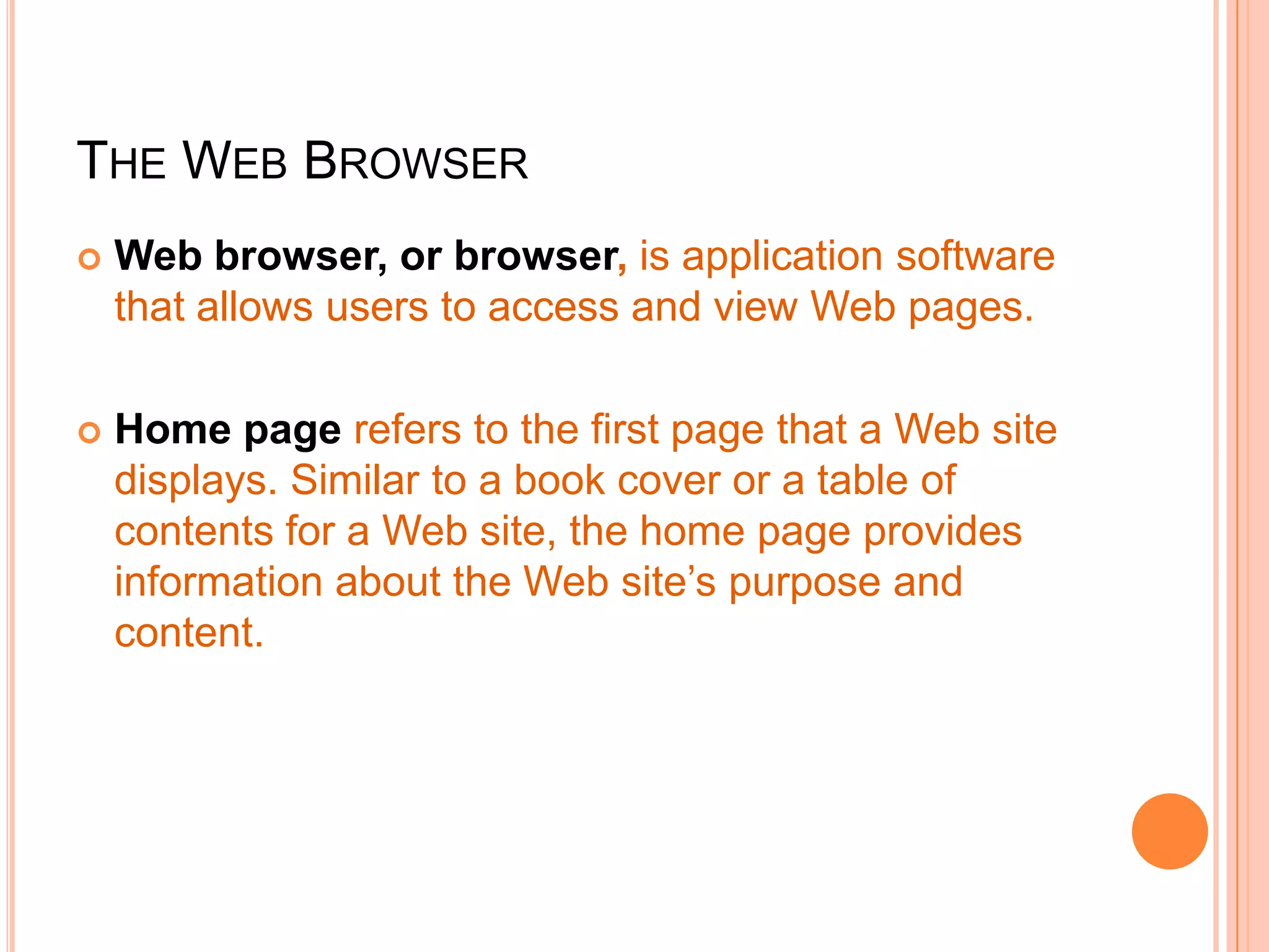 THE WEB BROWSER
 Web browser, or browser, is application software
that allows users to access and view Web pages.
 Home page refers to the first page that a Web site
displays. Similar to a book cover or a table of
contents for a Web site, the home page provides
information about the Web site’s purpose and
content.
 