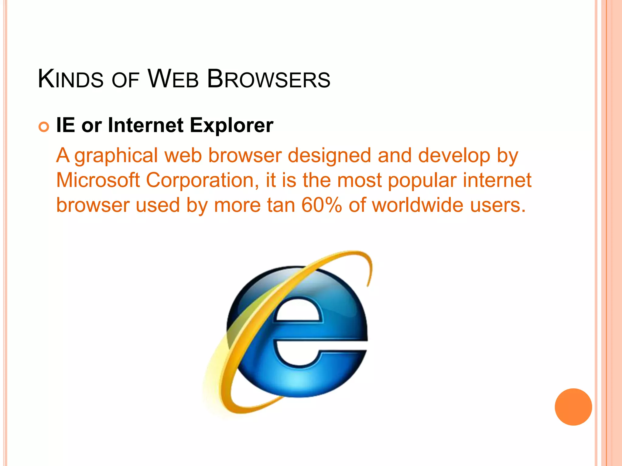 KINDS OF WEB BROWSERS
 IE or Internet Explorer
A graphical web browser designed and develop by
Microsoft Corporation, it is the most popular internet
browser used by more tan 60% of worldwide users.
 