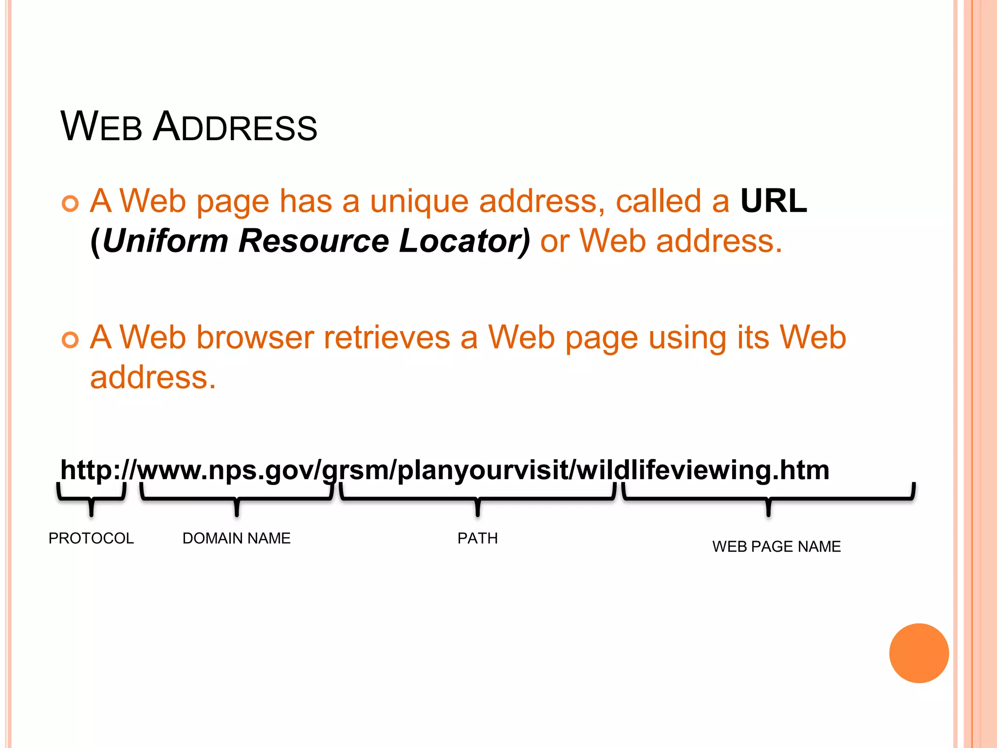 WEB ADDRESS
 A Web page has a unique address, called a URL
(Uniform Resource Locator) or Web address.
 A Web browser retrieves a Web page using its Web
address.
http://www.nps.gov/grsm/planyourvisit/wildlifeviewing.htm
PROTOCOL DOMAIN NAME PATH
WEB PAGE NAME
 