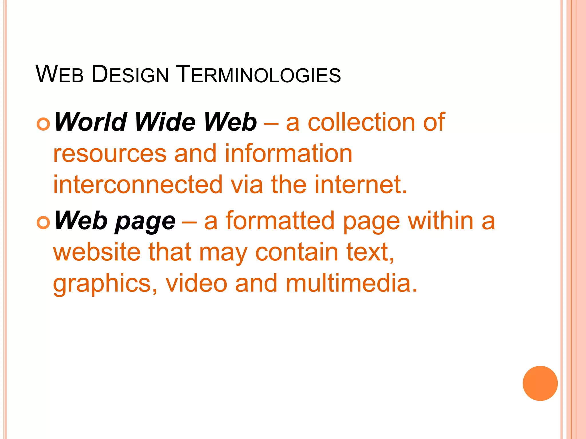 WEB DESIGN TERMINOLOGIES
World Wide Web – a collection of
resources and information
interconnected via the internet.
Web page – a formatted page within a
website that may contain text,
graphics, video and multimedia.
 