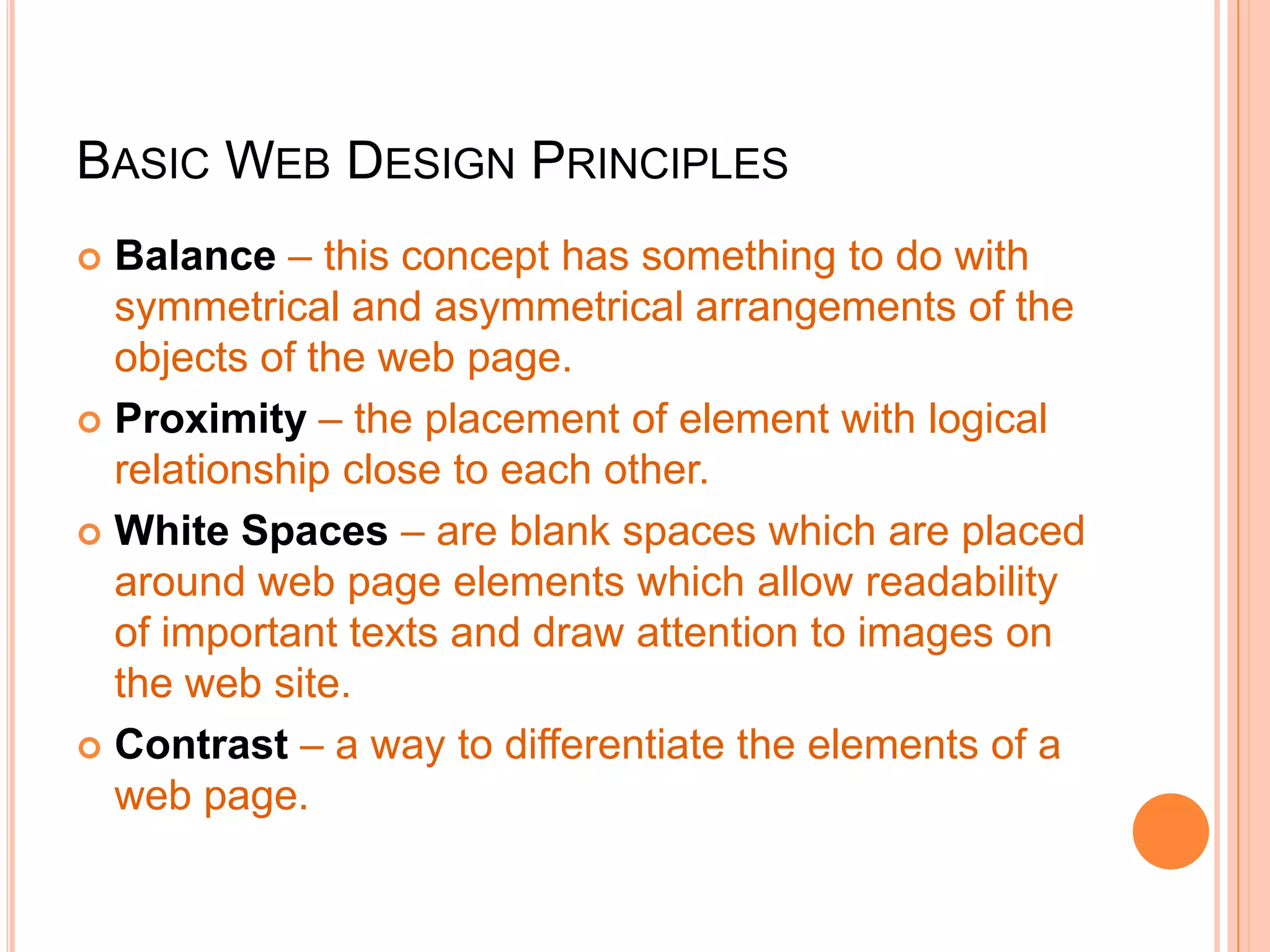 BASIC WEB DESIGN PRINCIPLES
 Balance – this concept has something to do with
symmetrical and asymmetrical arrangements of the
objects of the web page.
 Proximity – the placement of element with logical
relationship close to each other.
 White Spaces – are blank spaces which are placed
around web page elements which allow readability
of important texts and draw attention to images on
the web site.
 Contrast – a way to differentiate the elements of a
web page.
 