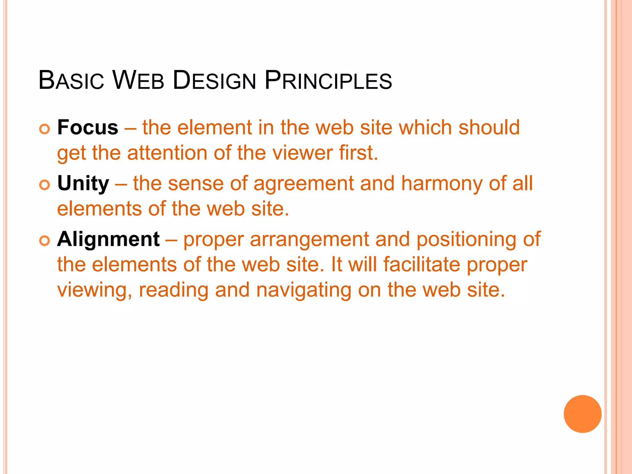BASIC WEB DESIGN PRINCIPLES
 Focus – the element in the web site which should
get the attention of the viewer first.
 Unity – the sense of agreement and harmony of all
elements of the web site.
 Alignment – proper arrangement and positioning of
the elements of the web site. It will facilitate proper
viewing, reading and navigating on the web site.
 