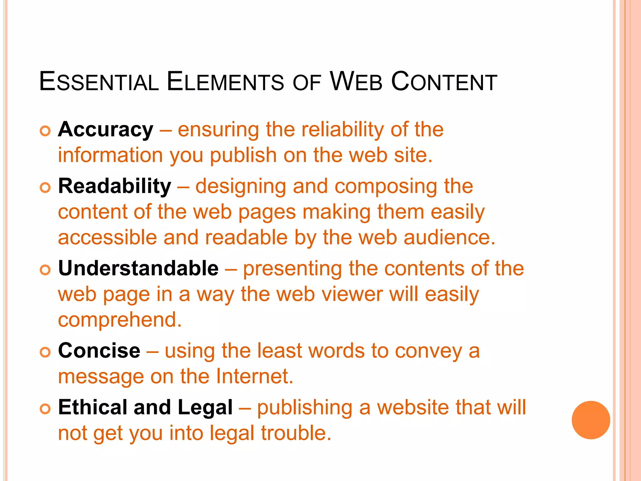 ESSENTIAL ELEMENTS OF WEB CONTENT
 Accuracy – ensuring the reliability of the
information you publish on the web site.
 Readability – designing and composing the
content of the web pages making them easily
accessible and readable by the web audience.
 Understandable – presenting the contents of the
web page in a way the web viewer will easily
comprehend.
 Concise – using the least words to convey a
message on the Internet.
 Ethical and Legal – publishing a website that will
not get you into legal trouble.
 
