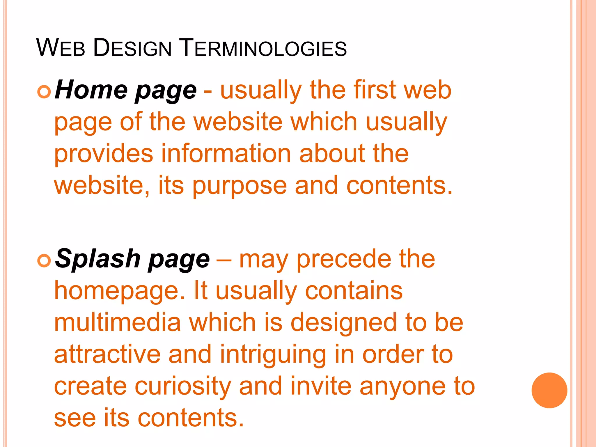 WEB DESIGN TERMINOLOGIES
Home page - usually the first web
page of the website which usually
provides information about the
website, its purpose and contents.
Splash page – may precede the
homepage. It usually contains
multimedia which is designed to be
attractive and intriguing in order to
create curiosity and invite anyone to
see its contents.
 