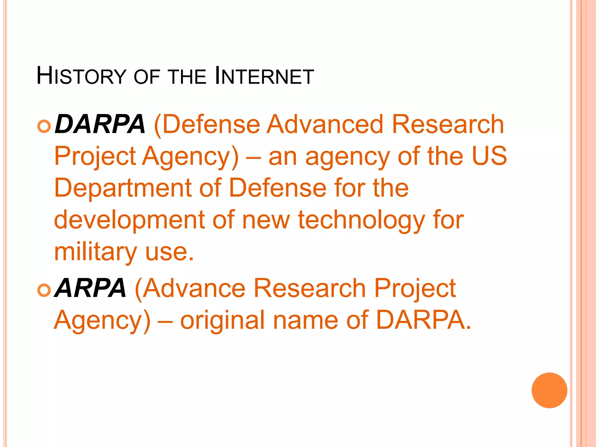 HISTORY OF THE INTERNET
DARPA (Defense Advanced Research
Project Agency) – an agency of the US
Department of Defense for the
development of new technology for
military use.
ARPA (Advance Research Project
Agency) – original name of DARPA.
 