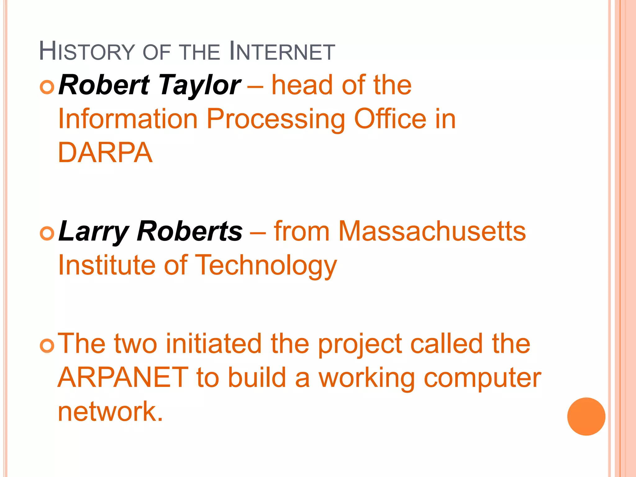 HISTORY OF THE INTERNET
Robert Taylor – head of the
Information Processing Office in
DARPA
Larry Roberts – from Massachusetts
Institute of Technology
The two initiated the project called the
ARPANET to build a working computer
network.
 