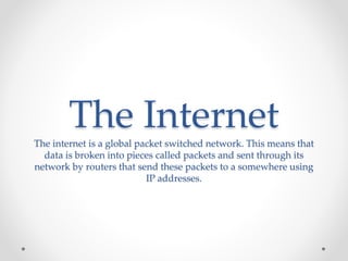The Internet 
The internet is a global packet switched network. This means that 
data is broken into pieces called packets and sent through its 
network by routers that send these packets to a somewhere using 
IP addresses. 
 