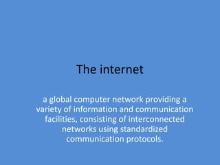 The internet 
a global computer network providing a 
variety of information and communication 
facilities, consisting of interconnected 
networks using standardized 
communication protocols. 
 
