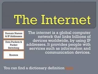 The internet is a global computer network that links billions of devices worldwide, by using IP addresses. It provides people with services such as information and communication devices. 
You can find a dictionary definition here 
Domain Names & IP Addresses 
Data Packets & Packet Switching 
Routers  