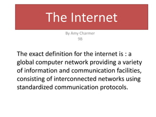 The Internet 
By Amy Charmer 
9B 
The exact definition for the internet is : a 
global computer network providing a variety 
of information and communication facilities, 
consisting of interconnected networks using 
standardized communication protocols. 
 