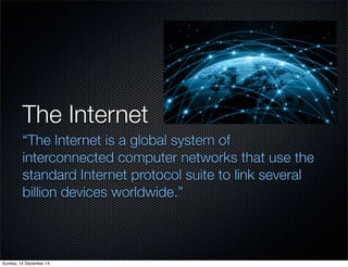 The Internet 
“The Internet is a global system of 
interconnected computer networks that use the 
standard Internet protocol suite to link several 
billion devices worldwide.” 
Sunday, 14 December 14 
 