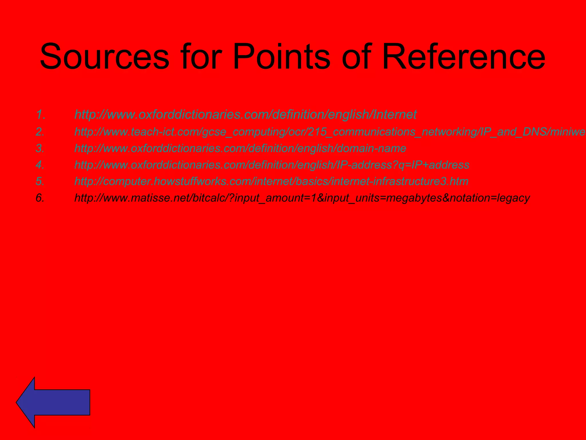 Sources for Points of Reference 
1. http://www.oxforddictionaries.com/definition/english/Internet 
2. http://www.teach-ict.com/gcse_computing/ocr/215_communications_networking/IP_and_DNS/miniweb/3. http://www.oxforddictionaries.com/definition/english/domain-name 
4. http://www.oxforddictionaries.com/definition/english/IP-address?q=IP+address 
5. http://computer.howstuffworks.com/internet/basics/internet-infrastructure3.htm 
6. http://www.matisse.net/bitcalc/?input_amount=1&input_units=megabytes&notation=legacy 
 