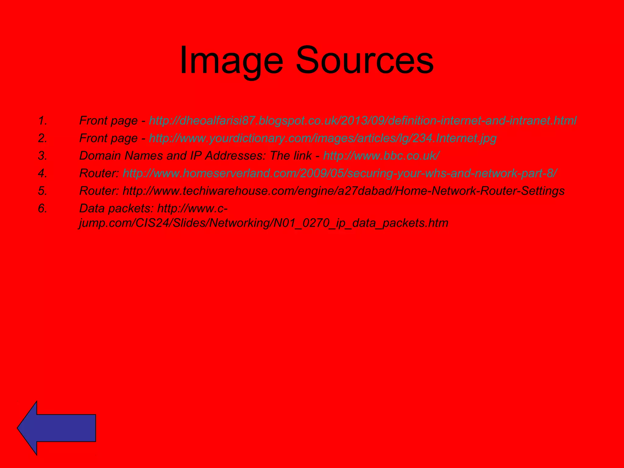 Image Sources 
1. Front page - http://dheoalfarisi87.blogspot.co.uk/2013/09/definition-internet-and-intranet.html 
2. Front page - http://www.yourdictionary.com/images/articles/lg/234.Internet.jpg 
3. Domain Names and IP Addresses: The link - http://www.bbc.co.uk/ 
4. Router: http://www.homeserverland.com/2009/05/securing-your-whs-and-network-part-8/ 
5. Router: http://www.techiwarehouse.com/engine/a27dabad/Home-Network-Router-Settings 
6. Data packets: http://www.c-jump. 
com/CIS24/Slides/Networking/N01_0270_ip_data_packets.htm 
