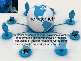 The Internet 
A global computer network providing a variety 
of information and communication facilities, 
consisting of interconnected networks using 
standardized communication protocols. (1)Source) 
 