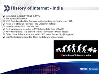 Add your company slogan
LOGO
History of Internet - India
 Introduced in India by VSNL in 1995
 The ‘Cybercafe’ fashion
 ICICI Bank launched the first ever ‘online banking site’ in the year 1997.
 Major face of Indian Internet – The Creator of Hotmail
 Introduction to ISP – “Sify” the first.
 First hacking case reported in 1998 (hacked the Data of BARC)
 After Millennium - “.in” started, “online Journalism” “Online Travel”
 Cyber Crime Police station started in 2001 in the Garden City (Bangalore)
 In 2005, Indians became the 4% of the total world’s net users.
 