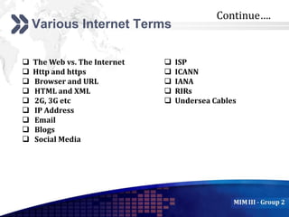Add your company slogan
LOGO
Various Internet Terms
 The Web vs. The Internet
 Http and https
 Browser and URL
 HTML and XML
 2G, 3G etc
 IP Address
 Email
 Blogs
 Social Media
 ISP
 ICANN
 IANA
 RIRs
 Undersea Cables
Continue….
 