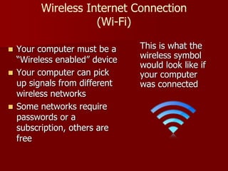 Wireless Internet Connection
(Wi-Fi)
 Your computer must be a
“Wireless enabled” device
 Your computer can pick
up signals from different
wireless networks
 Some networks require
passwords or a
subscription, others are
free
This is what the
wireless symbol
would look like if
your computer
was connected
 
