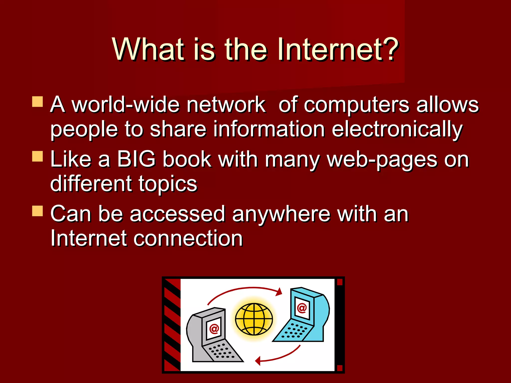 What is the Internet?What is the Internet?
 A world-wide network of computers allowsA world-wide network of computers allows
people to share information electronicallypeople to share information electronically
 Like a BIG book with many web-pages onLike a BIG book with many web-pages on
different topicsdifferent topics
 Can be accessed anywhere with anCan be accessed anywhere with an
Internet connectionInternet connection
 