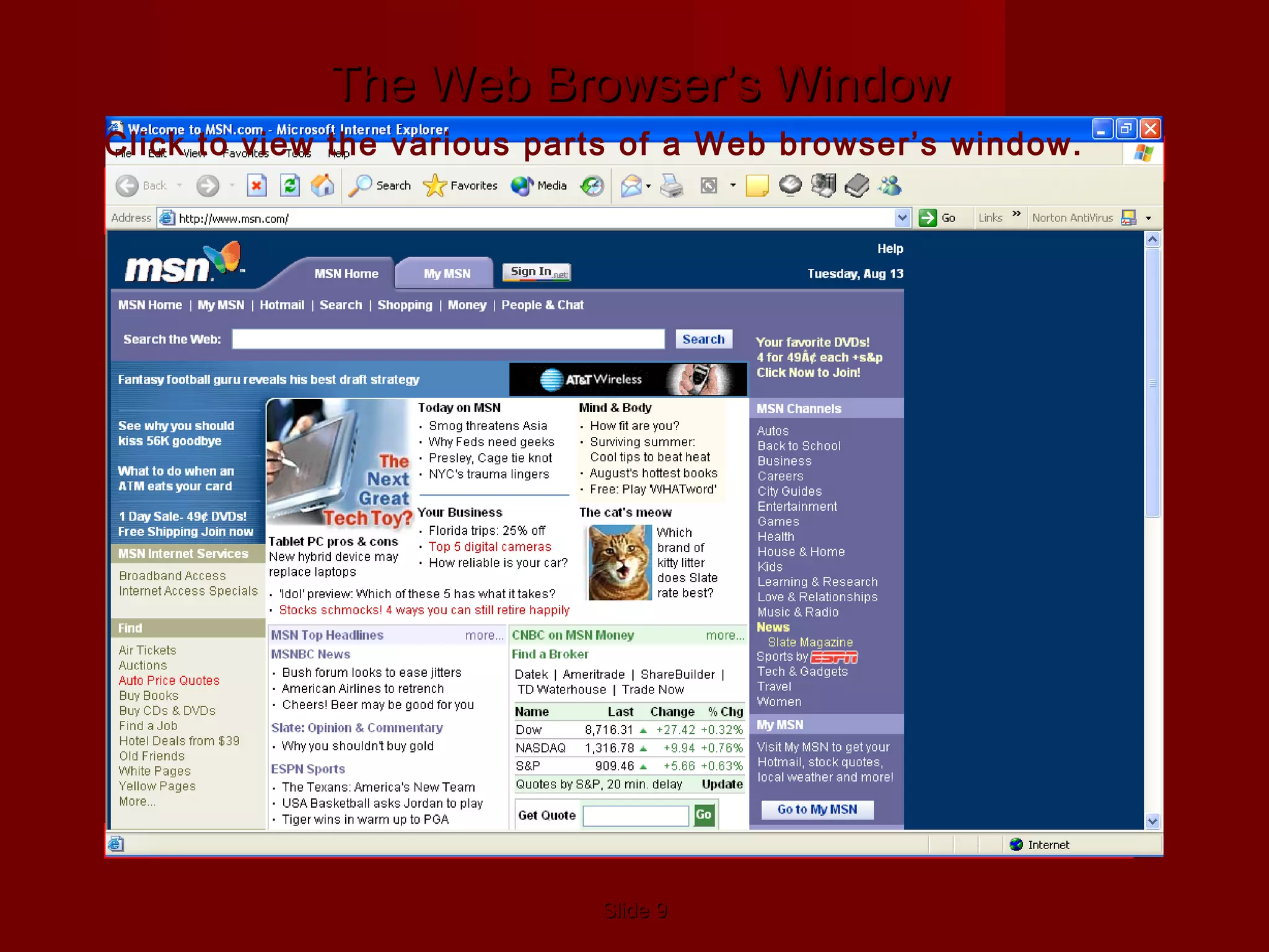 SlideSlide 99
Standard Toolbar–
Contains Navigation buttons
Address Bar–
Contains URL of
Web page
Back & Forward
Buttons– Take you to
recently visited pages
Stop Button–
Stops downloading
Refresh Button–
Updates (refreshes) the
page
Home Button– Returns
to default start page
Search Button– Opens
search engine program
Favorites Button– List
of bookmarked Web
pages
Media Button– Opens
media player program
History Button– List of
Web sites visited over a
period of time
E-Mail Button–
Opens e-mail program
Printer Button– Prints
documents
Other Navigation ButtonsProgram icon–
Animates when
downloading
Status bar–
Messages about the
browser’s operation
Hyperlinks
The Web Browser’s WindowThe Web Browser’s Window
Click to view the various parts of a Web browser’s window.
 
