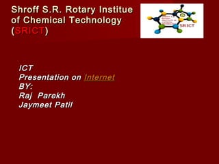 Shroff S.R. Rotary InstitueShroff S.R. Rotary Institue
of Chemical Technologyof Chemical Technology
((SRICTSRICT))
ICTICT
Presentation onPresentation on InternetInternet
BY:BY:
Raj ParekhRaj Parekh
Jaymeet PatilJaymeet Patil
 