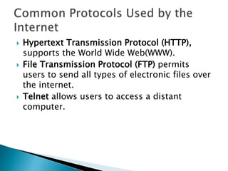  Hypertext Transmission Protocol (HTTP),
supports the World Wide Web(WWW).
 File Transmission Protocol (FTP) permits
users to send all types of electronic files over
the internet.
 Telnet allows users to access a distant
computer.
 