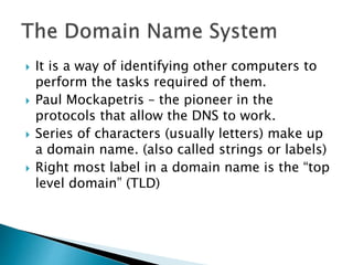  It is a way of identifying other computers to
perform the tasks required of them.
 Paul Mockapetris – the pioneer in the
protocols that allow the DNS to work.
 Series of characters (usually letters) make up
a domain name. (also called strings or labels)
 Right most label in a domain name is the “top
level domain” (TLD)
 