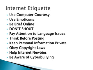  Use Computer Courtesy
 Use Emoticons
 Be Brief Online
 DON’T SHOUT
 Pay Attention to Language Issues
 Think Before Posting
 Keep Personal Information Private
 Obey Copyright Laws
 Help Internet Newbies
 Be Aware of Cyberbullying
 