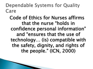 Code of Ethics for Nurses affirms
that the nurse “holds in
confidence personal information”
and “ensures that the use of
technology… (is) compatible with
the safety, dignity, and rights of
the people.” (ICN, 2000)
 