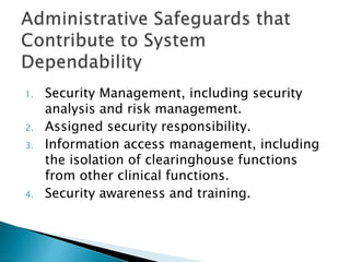 1. Security Management, including security
analysis and risk management.
2. Assigned security responsibility.
3. Information access management, including
the isolation of clearinghouse functions
from other clinical functions.
4. Security awareness and training.
 