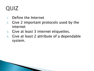 1. Define the Internet
2. Give 2 important protocols used by the
internet
3. Give at least 3 internet etiquettes.
4. Give at least 2 attribute of a dependable
system.
 