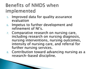 5. Improved data for quality assurance
evaluation
6. Impetus to further development and
refinement of NI’s.
7. Comparative research on nursing care,
including research on nursing diagnosis,
nursing interventions, nursing outcomes,
intensity of nursing care, and referral for
further nursing services.
8. Contribution toward advancing nursing as a
research-based discipline.
 