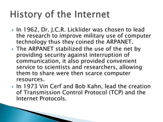 In 1962, Dr. J.C.R. Licklider was chosen to lead
the research to improve military use of computer
technology thus they coined the ARPANET.
 The ARPANET stabilized the use of the net by
providing security against interruption of
communication, it also provided convenient
service to scientists and researchers, allowing
them to share were then scarce computer
resources.
 In 1973 Vin Cerf and Bob Kahn, lead the creation
of Transmission Control Protocol (TCP) and the
Internet Protocols.
 