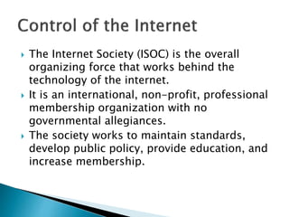  The Internet Society (ISOC) is the overall
organizing force that works behind the
technology of the internet.
 It is an international, non-profit, professional
membership organization with no
governmental allegiances.
 The society works to maintain standards,
develop public policy, provide education, and
increase membership.
 