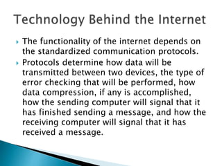  The functionality of the internet depends on
the standardized communication protocols.
 Protocols determine how data will be
transmitted between two devices, the type of
error checking that will be performed, how
data compression, if any is accomplished,
how the sending computer will signal that it
has finished sending a message, and how the
receiving computer will signal that it has
received a message.
 
